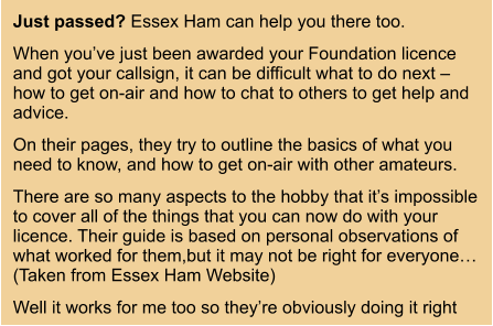 Just passed? Essex Ham can help you there too. When you’ve just been awarded your Foundation licence and got your callsign, it can be difficult what to do next – how to get on-air and how to chat to others to get help and advice. On their pages, they try to outline the basics of what you need to know, and how to get on-air with other amateurs. There are so many aspects to the hobby that it’s impossible to cover all of the things that you can now do with your licence. Their guide is based on personal observations of what worked for them,but it may not be right for everyone… (Taken from Essex Ham Website) Well it works for me too so they’re obviously doing it right