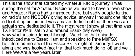 This is the show that started my Amateur Radio journey, I was  surfing the net for Amateur Radio as we used to have a town show  and Amateur Radio had a marquee there but sadly people talking  on radio’s and NOBODY giving advice, anyway I thought one night  i’d look it up online and was amazed to find out that there was an  actual show dedicated to it. The most recent show at that time was  TX Factor #9 all set in and around Essex (My Area) wow what a coincidence I thought. Watching that episode  introduced me to Essex Ham and speaking to Pete M0PSX  he informed me about the Essex Skills night at Danbury. I went  along and was hooked (not that that took much doing lol) and well,  Here We Are a few years later.