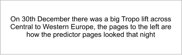 On 30th December there was a big Tropo lift across Central to Western Europe, the pages to the left are how the predictor pages looked that night