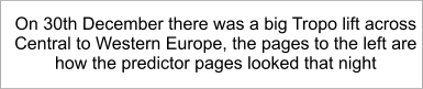 On 30th December there was a big Tropo lift across Central to Western Europe, the pages to the left are how the predictor pages looked that night