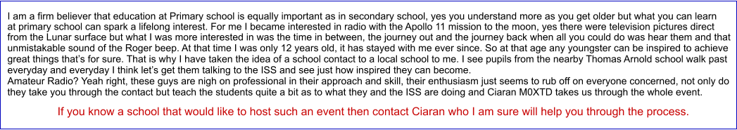 I am a firm believer that education at Primary school is equally important as in secondary school, yes you understand more as you get older but what you can learn at primary school can spark a lifelong interest. For me I became interested in radio with the Apollo 11 mission to the moon, yes there were television pictures direct from the Lunar surface but what I was more interested in was the time in between, the journey out and the journey back when all you could do was hear them and that unmistakable sound of the Roger beep. At that time I was only 12 years old, it has stayed with me ever since. So at that age any youngster can be inspired to achieve great things that’s for sure. That is why I have taken the idea of a school contact to a local school to me. I see pupils from the nearby Thomas Arnold school walk past everyday and everyday I think let’s get them talking to the ISS and see just how inspired they can become. Amateur Radio? Yeah right, these guys are nigh on professional in their approach and skill, their enthusiasm just seems to rub off on everyone concerned, not only do they take you through the contact but teach the students quite a bit as to what they and the ISS are doing and Ciaran M0XTD takes us through the whole event.                 If you know a school that would like to host such an event then contact Ciaran who I am sure will help you through the process.