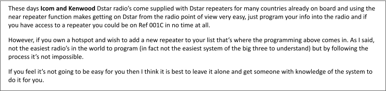 These days Icom and Kenwood Dstar radio’s come supplied with Dstar repeaters for many countries already on board and using the near repeater function makes getting on Dstar from the radio point of view very easy, just program your info into the radio and if you have access to a repeater you could be on Ref 001C in no time at all. However, if you own a hotspot and wish to add a new repeater to your list that’s where the programming above comes in. As I said, not the easiest radio’s in the world to program (in fact not the easiest system of the big three to understand) but by following the process it’s not impossible. If you feel it’s not going to be easy for you then I think it is best to leave it alone and get someone with knowledge of the system to do it for you.