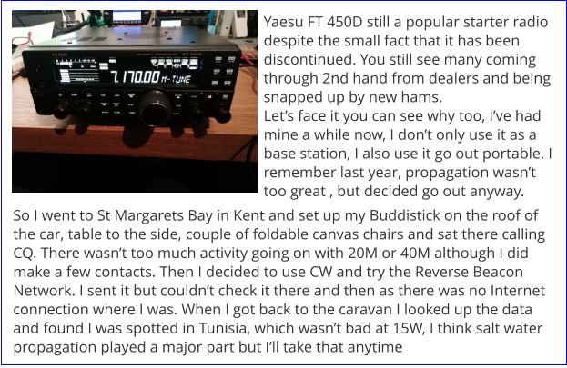 Yaesu FT 450D still a popular starter radio despite the small fact that it has been discontinued. You still see many coming through 2nd hand from dealers and being snapped up by new hams. Let’s face it you can see why too, I’ve had mine a while now, I don’t only use it as a base station, I also use it go out portable. I remember last year, propagation wasn’t too great , but decided go out anyway. So I went to St Margarets Bay in Kent and set up my Buddistick on the roof of the car, table to the side, couple of foldable canvas chairs and sat there calling CQ. There wasn’t too much activity going on with 20M or 40M although I did make a few contacts. Then I decided to use CW and try the Reverse Beacon Network. I sent it but couldn’t check it there and then as there was no Internet connection where I was. When I got back to the caravan I looked up the data and found I was spotted in Tunisia, which wasn’t bad at 15W, I think salt water propagation played a major part but I’ll take that anytime
