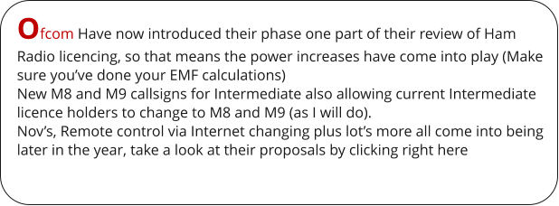 Ofcom Have now introduced their phase one part of their review of Ham Radio licencing, so that means the power increases have come into play (Make sure you’ve done your EMF calculations) New M8 and M9 callsigns for Intermediate also allowing current Intermediate licence holders to change to M8 and M9 (as I will do). Nov’s, Remote control via Internet changing plus lot’s more all come into being later in the year, take a look at their proposals by clicking right here
